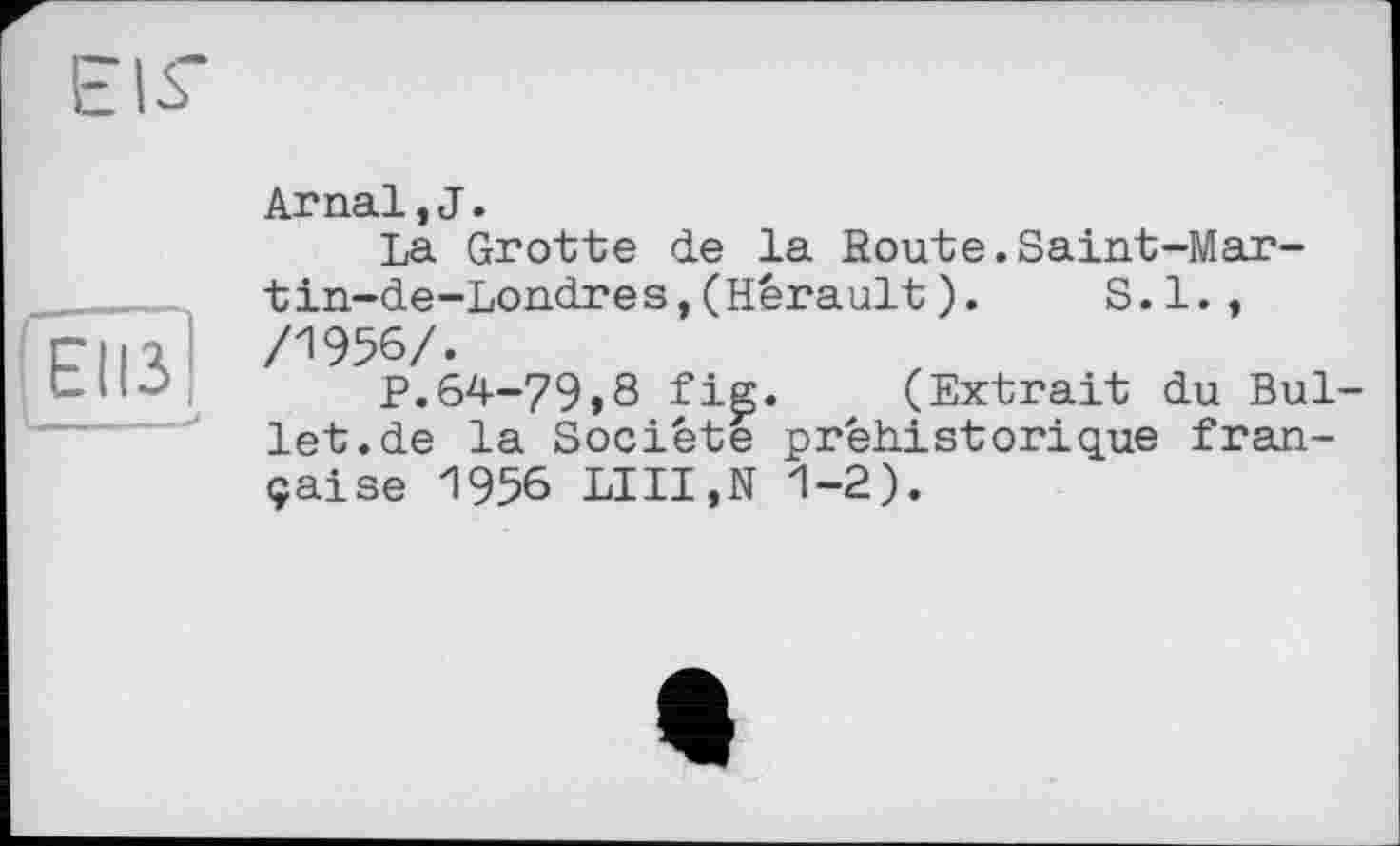 ﻿EIS
ЕІІЗ
Arпаї,J.
La Grotte de la Route.Saint-Mar-tin-de-Londres,(Hérault).	S.I.,
/1956/.
P.64-79>8 fie. (Extrait du Bullet, de la Société préhistorique française 1956 LUI,N 1-2).